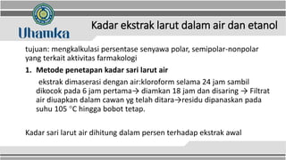 Kadar ekstrak larut dalam air dan etanol
tujuan: mengkalkulasi persentase senyawa polar, semipolar-nonpolar
yang terkait aktivitas farmakologi
1. Metode penetapan kadar sari larut air
ekstrak dimaserasi dengan air:kloroform selama 24 jam sambil
dikocok pada 6 jam pertama→ diamkan 18 jam dan disaring → Filtrat
air diuapkan dalam cawan yg telah ditara→residu dipanaskan pada
suhu 105 C hingga bobot tetap.
Kadar sari larut air dihitung dalam persen terhadap ekstrak awal
 