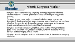 Kriteria Senyawa Marker
• Senyawa aktif : senyawa yang langsung bertanggungjawab terhadap
aktifitas misalnya saponin ginsenosida pada tanaman ginseng (Panax
ginseng)
• Senyawa utama : atau major compound yakni senyawa yang secara
kuantitatif dominan di dalam suatu tanaman obat. Contohnya kurkuminoid
di dalam rimpang kunyit (C.longa) meskipun bukan yang bertanggung
jawab secara langsung terhadap aktifitas farmakologi
• Senyawa identitas : senyawa yang khas, unik, eksklusif hanya terdapat
pada suatu tanaman obat, misal lunamarin, lunakrin dan lunasin yang
terdapt pada sanrego (Lunasia amara)
• Senyawa aktual : senyawa apapun asalkan terdapat di dalam tanaman yang
di analisis
 