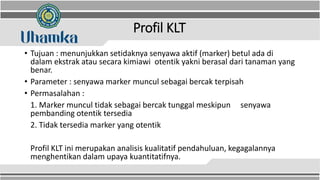 Profil KLT
• Tujuan : menunjukkan setidaknya senyawa aktif (marker) betul ada di
dalam ekstrak atau secara kimiawi otentik yakni berasal dari tanaman yang
benar.
• Parameter : senyawa marker muncul sebagai bercak terpisah
• Permasalahan :
1. Marker muncul tidak sebagai bercak tunggal meskipun senyawa
pembanding otentik tersedia
2. Tidak tersedia marker yang otentik
Profil KLT ini merupakan analisis kualitatif pendahuluan, kegagalannya
menghentikan dalam upaya kuantitatifnya.
 