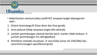 • Keberhasilan memunculkan profil KLT senyawa target dipengaruhi
oleh :
1. Sistem kromatografi (Fase diam dan fase gerak)
2. Jenis pelarut (thdp senyawa target dlm ekstrak)
3. Jumlah penimbangan ekstrak (terlalu kecil, marker tidak terbaca →
jumlah penimbangan hrs ditingkatkan)
4. Pemilihan metode visualisasi → cara fisika (sinar UV 254/366) lalu
cara kimia (reagen spesifik/semprot)
 