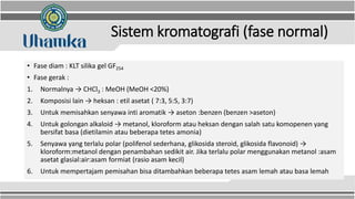 Sistem kromatografi (fase normal)
• Fase diam : KLT silika gel GF254
• Fase gerak :
1. Normalnya → CHCl3 : MeOH (MeOH <20%)
2. Komposisi lain → heksan : etil asetat ( 7:3, 5:5, 3:7)
3. Untuk memisahkan senyawa inti aromatik → aseton :benzen (benzen >aseton)
4. Untuk golongan alkaloid → metanol, kloroform atau heksan dengan salah satu komopenen yang
bersifat basa (dietilamin atau beberapa tetes amonia)
5. Senyawa yang terlalu polar (polifenol sederhana, glikosida steroid, glikosida flavonoid) →
kloroform:metanol dengan penambahan sedikit air. Jika terlalu polar menggunakan metanol :asam
asetat glasial:air:asam formiat (rasio asam kecil)
6. Untuk mempertajam pemisahan bisa ditambahkan beberapa tetes asam lemah atau basa lemah
 