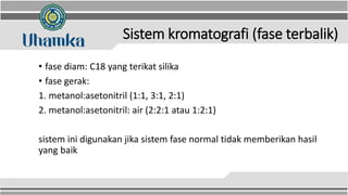 Sistem kromatografi (fase terbalik)
• fase diam: C18 yang terikat silika
• fase gerak:
1. metanol:asetonitril (1:1, 3:1, 2:1)
2. metanol:asetonitril: air (2:2:1 atau 1:2:1)
sistem ini digunakan jika sistem fase normal tidak memberikan hasil
yang baik
 