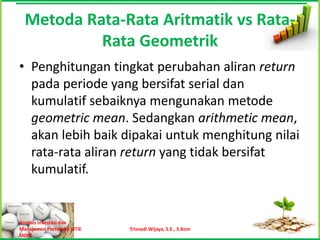 Metoda Rata-Rata Aritmatik vs Rata-
           Rata Geometrik
• Penghitungan tingkat perubahan aliran return
  pada periode yang bersifat serial dan
  kumulatif sebaiknya mengunakan metode
  geometric mean. Sedangkan arithmetic mean,
  akan lebih baik dipakai untuk menghitung nilai
  rata-rata aliran return yang tidak bersifat
  kumulatif.


Analisis Investasi dan
Manajemen Portofolio [STIE   Trisnadi Wijaya, S.E., S.Kom   17
MDP]
 