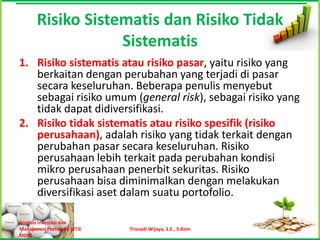 Risiko Sistematis dan Risiko Tidak
                   Sistematis
1. Risiko sistematis atau risiko pasar, yaitu risiko yang
   berkaitan dengan perubahan yang terjadi di pasar
   secara keseluruhan. Beberapa penulis menyebut
   sebagai risiko umum (general risk), sebagai risiko yang
   tidak dapat didiversifikasi.
2. Risiko tidak sistematis atau risiko spesifik (risiko
   perusahaan), adalah risiko yang tidak terkait dengan
   perubahan pasar secara keseluruhan. Risiko
   perusahaan lebih terkait pada perubahan kondisi
   mikro perusahaan penerbit sekuritas. Risiko
   perusahaan bisa diminimalkan dengan melakukan
   diversifikasi aset dalam suatu portofolio.

Analisis Investasi dan
Manajemen Portofolio [STIE   Trisnadi Wijaya, S.E., S.Kom   20
MDP]
 
