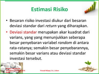 Estimasi Risiko
• Besaran risiko investasi diukur dari besaran
  deviasi standar dari return yang diharapkan.
• Deviasi standar merupakan akar kuadrat dari
  varians, yang yang menunjukkan seberapa
  besar penyebaran variabel random di antara
  rata-ratanya; semakin besar penyebarannya,
  semakin besar varians atau deviasi standar
  investasi tersebut.

Analisis Investasi dan
Manajemen Portofolio [STIE      Trisnadi Wijaya, S.E., S.Kom   21
MDP]
 