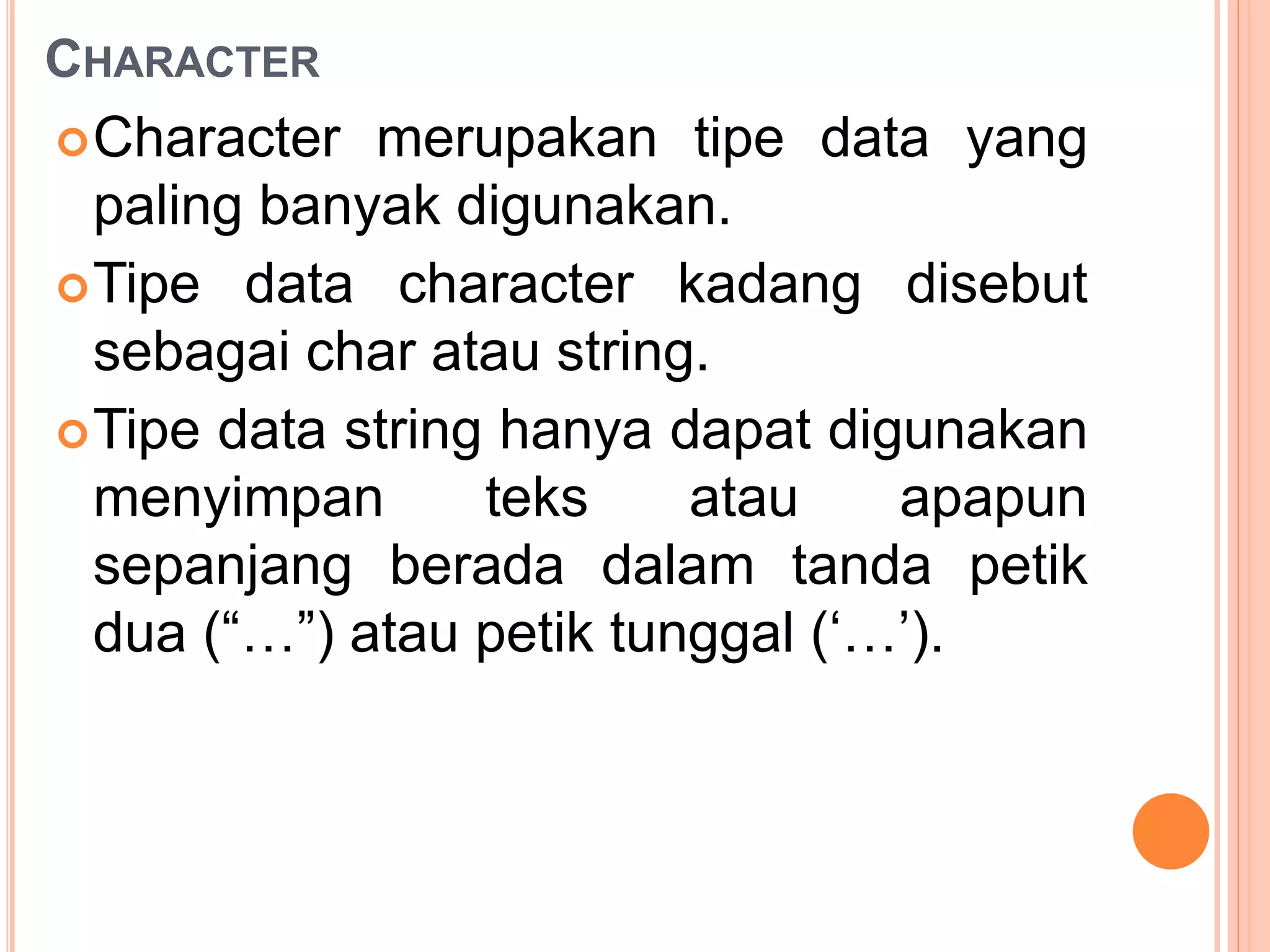 CHARACTER
Character merupakan tipe data yang
paling banyak digunakan.
Tipe data character kadang disebut
sebagai char atau string.
Tipe data string hanya dapat digunakan
menyimpan teks atau apapun
sepanjang berada dalam tanda petik
dua (“…”) atau petik tunggal (‘…’).
 