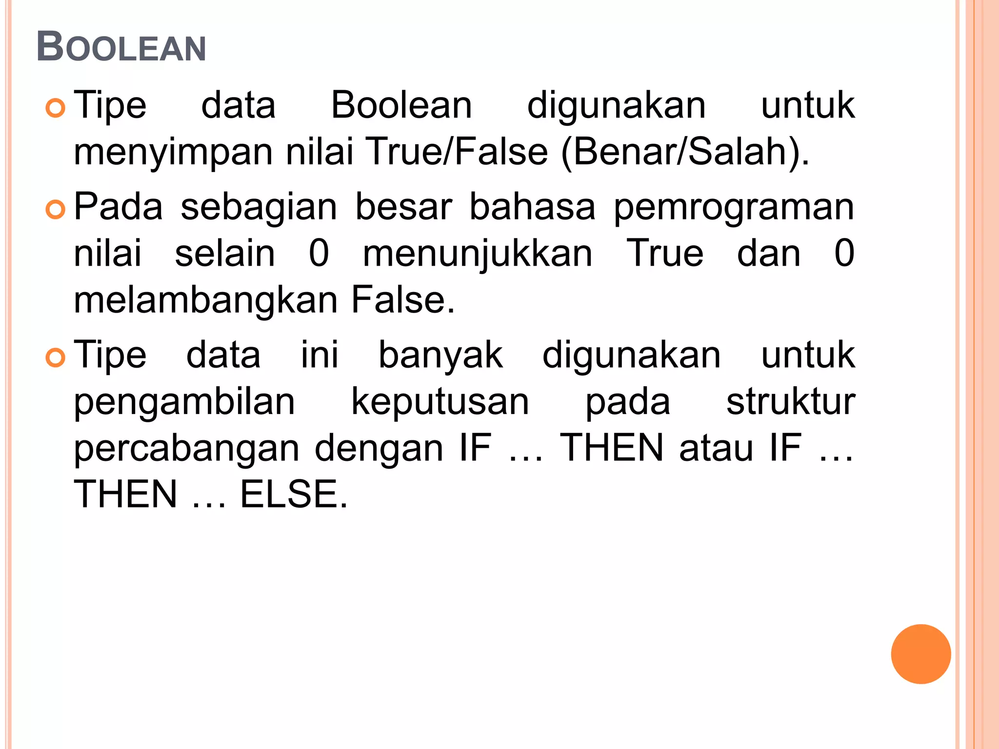 BOOLEAN
 Tipe data Boolean digunakan untuk
menyimpan nilai True/False (Benar/Salah).
 Pada sebagian besar bahasa pemrograman
nilai selain 0 menunjukkan True dan 0
melambangkan False.
 Tipe data ini banyak digunakan untuk
pengambilan keputusan pada struktur
percabangan dengan IF … THEN atau IF …
THEN … ELSE.
 