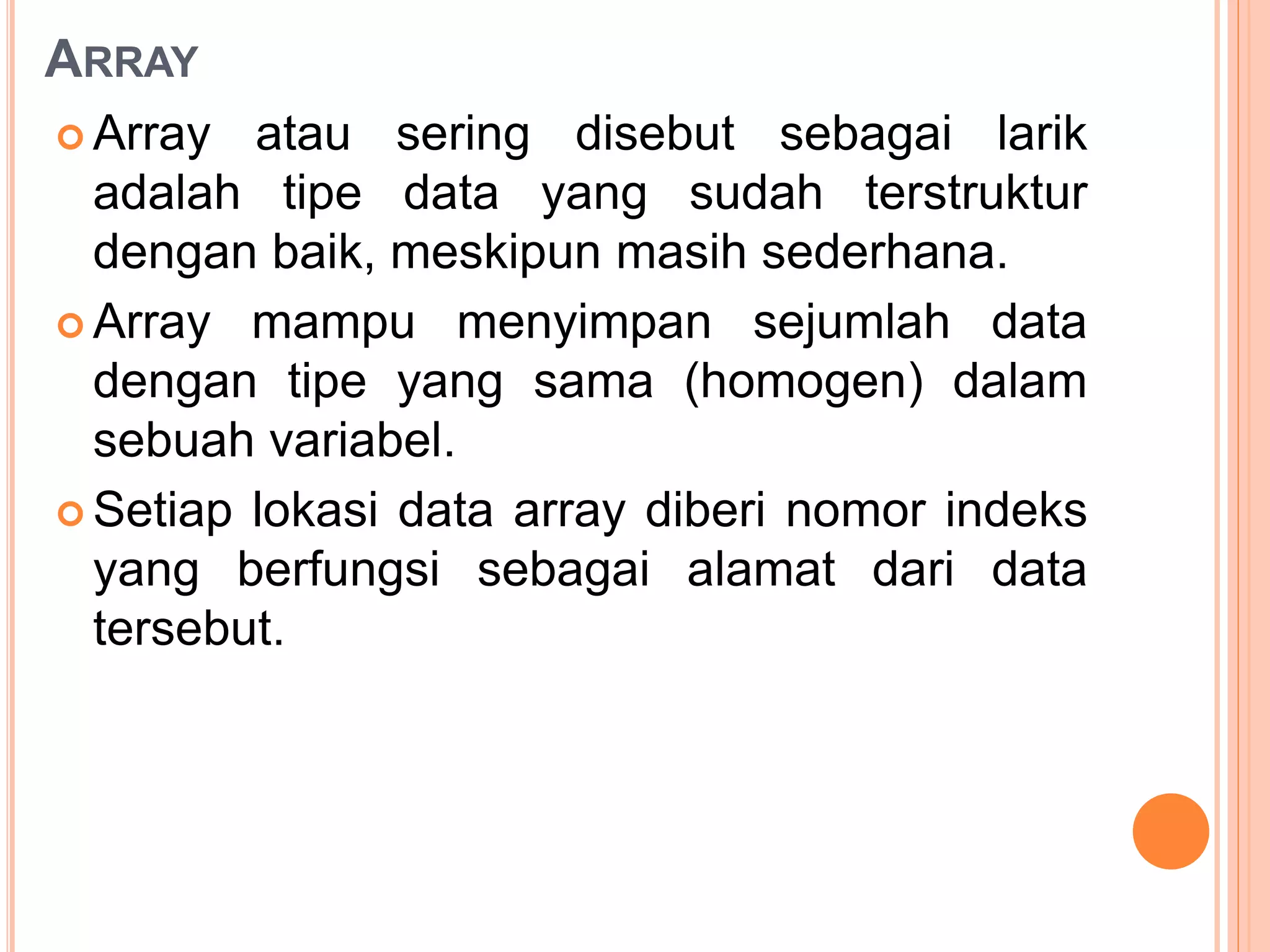 ARRAY
 Array atau sering disebut sebagai larik
adalah tipe data yang sudah terstruktur
dengan baik, meskipun masih sederhana.
 Array mampu menyimpan sejumlah data
dengan tipe yang sama (homogen) dalam
sebuah variabel.
 Setiap lokasi data array diberi nomor indeks
yang berfungsi sebagai alamat dari data
tersebut.
 