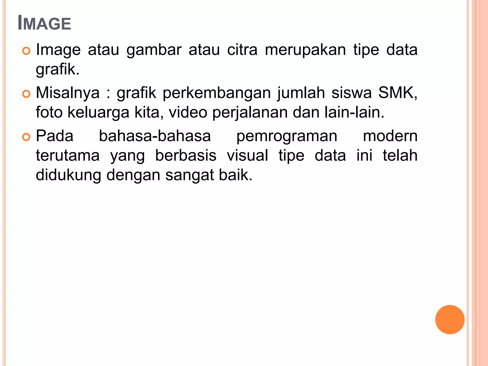 IMAGE
 Image atau gambar atau citra merupakan tipe data
grafik.
 Misalnya : grafik perkembangan jumlah siswa SMK,
foto keluarga kita, video perjalanan dan lain-lain.
 Pada bahasa-bahasa pemrograman modern
terutama yang berbasis visual tipe data ini telah
didukung dengan sangat baik.
 