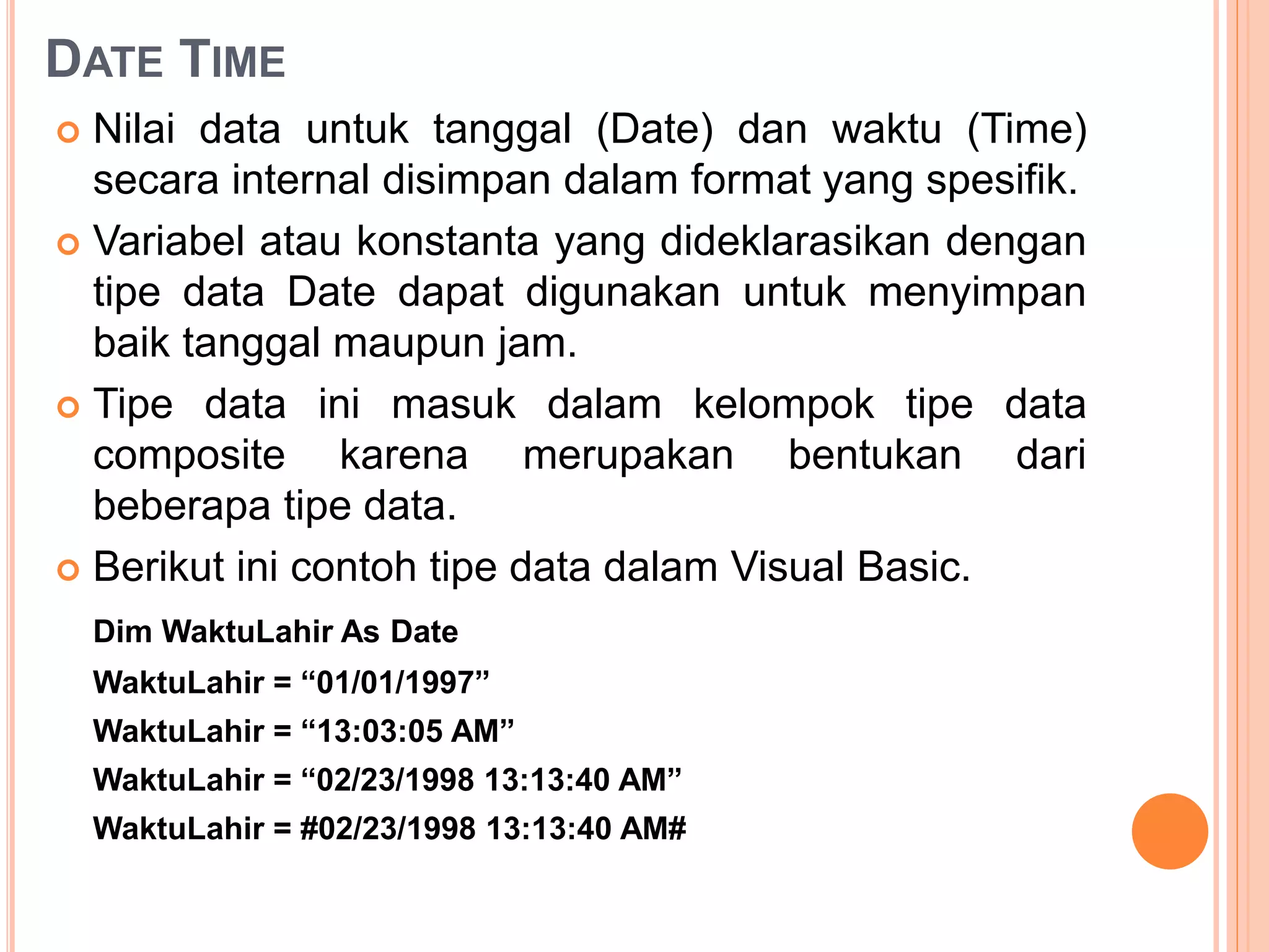 DATE TIME
 Nilai data untuk tanggal (Date) dan waktu (Time)
secara internal disimpan dalam format yang spesifik.
 Variabel atau konstanta yang dideklarasikan dengan
tipe data Date dapat digunakan untuk menyimpan
baik tanggal maupun jam.
 Tipe data ini masuk dalam kelompok tipe data
composite karena merupakan bentukan dari
beberapa tipe data.
 Berikut ini contoh tipe data dalam Visual Basic.
Dim WaktuLahir As Date
WaktuLahir = “01/01/1997”
WaktuLahir = “13:03:05 AM”
WaktuLahir = “02/23/1998 13:13:40 AM”
WaktuLahir = #02/23/1998 13:13:40 AM#
 