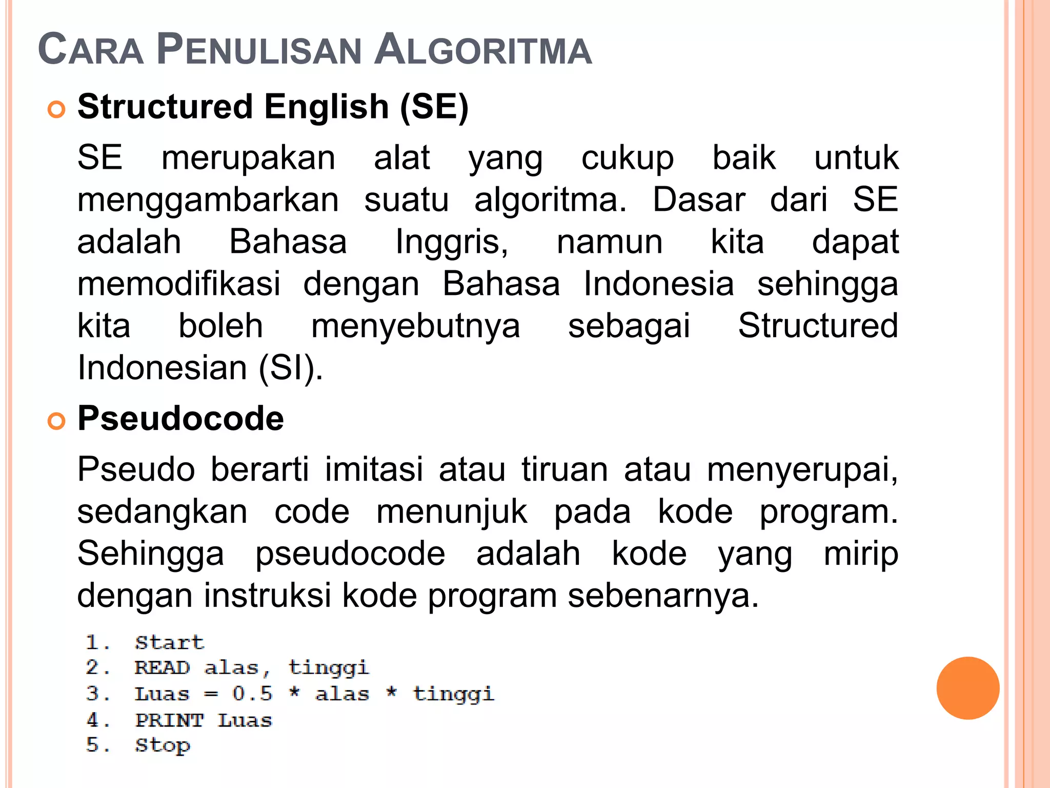 CARA PENULISAN ALGORITMA
 Structured English (SE)
SE merupakan alat yang cukup baik untuk
menggambarkan suatu algoritma. Dasar dari SE
adalah Bahasa Inggris, namun kita dapat
memodifikasi dengan Bahasa Indonesia sehingga
kita boleh menyebutnya sebagai Structured
Indonesian (SI).
 Pseudocode
Pseudo berarti imitasi atau tiruan atau menyerupai,
sedangkan code menunjuk pada kode program.
Sehingga pseudocode adalah kode yang mirip
dengan instruksi kode program sebenarnya.
 