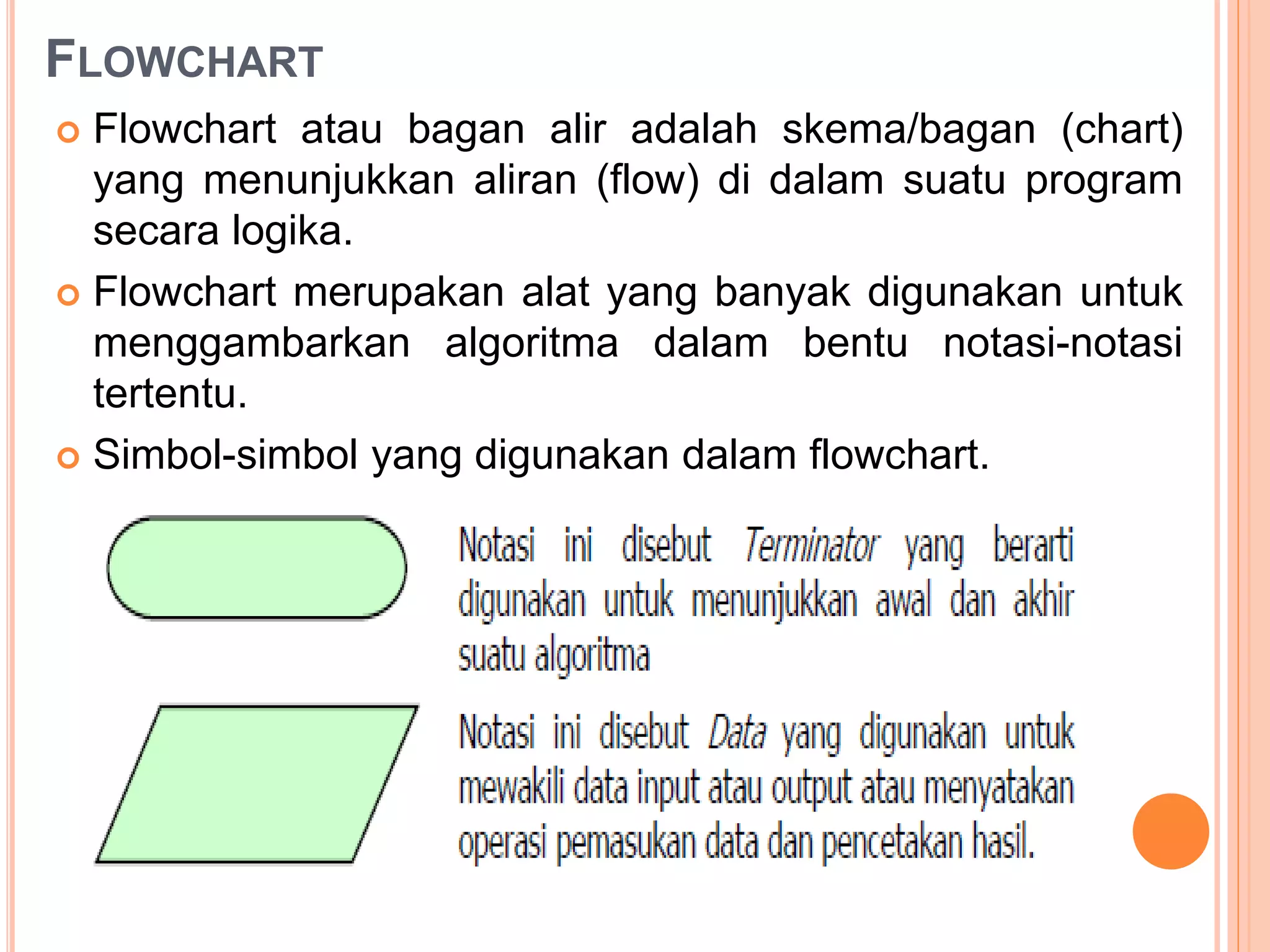 FLOWCHART
 Flowchart atau bagan alir adalah skema/bagan (chart)
yang menunjukkan aliran (flow) di dalam suatu program
secara logika.
 Flowchart merupakan alat yang banyak digunakan untuk
menggambarkan algoritma dalam bentu notasi-notasi
tertentu.
 Simbol-simbol yang digunakan dalam flowchart.
 