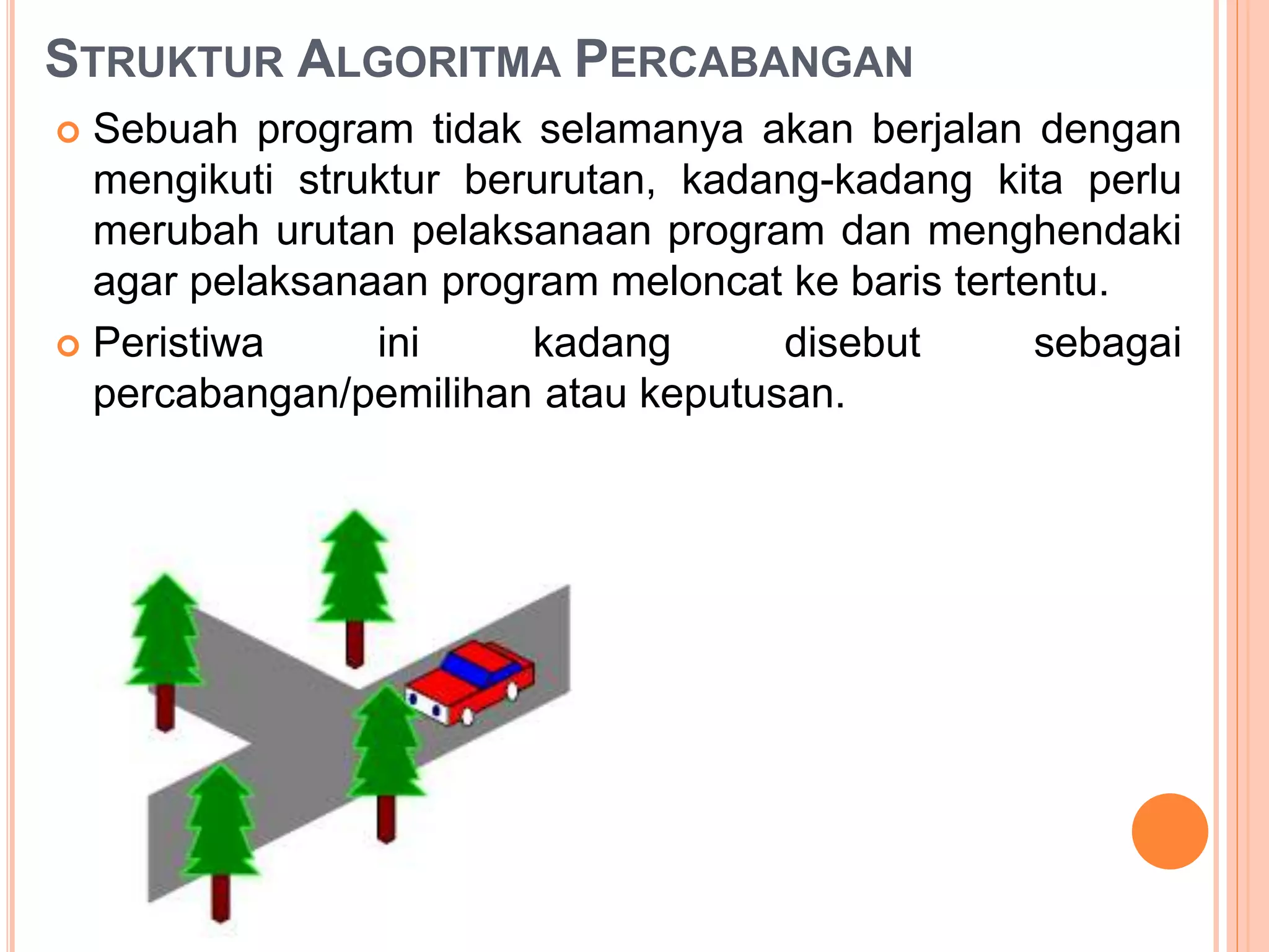 STRUKTUR ALGORITMA PERCABANGAN
 Sebuah program tidak selamanya akan berjalan dengan
mengikuti struktur berurutan, kadang-kadang kita perlu
merubah urutan pelaksanaan program dan menghendaki
agar pelaksanaan program meloncat ke baris tertentu.
 Peristiwa ini kadang disebut sebagai
percabangan/pemilihan atau keputusan.
 