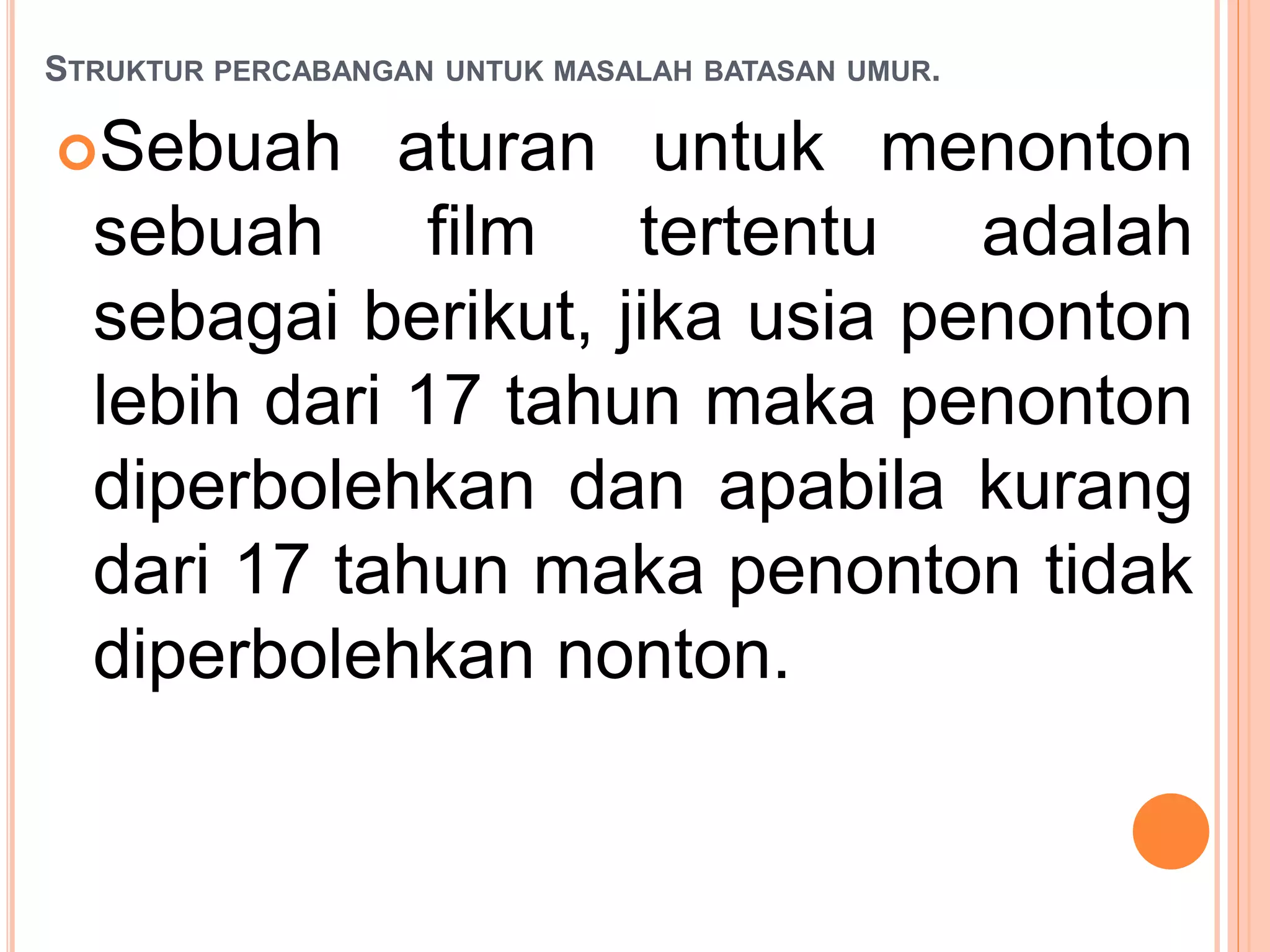 STRUKTUR PERCABANGAN UNTUK MASALAH BATASAN UMUR.
Sebuah aturan untuk menonton
sebuah film tertentu adalah
sebagai berikut, jika usia penonton
lebih dari 17 tahun maka penonton
diperbolehkan dan apabila kurang
dari 17 tahun maka penonton tidak
diperbolehkan nonton.
 