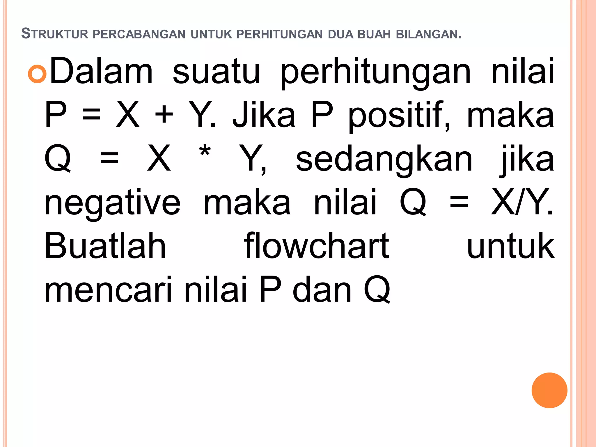 STRUKTUR PERCABANGAN UNTUK PERHITUNGAN DUA BUAH BILANGAN.
Dalam suatu perhitungan nilai
P = X + Y. Jika P positif, maka
Q = X * Y, sedangkan jika
negative maka nilai Q = X/Y.
Buatlah flowchart untuk
mencari nilai P dan Q
 