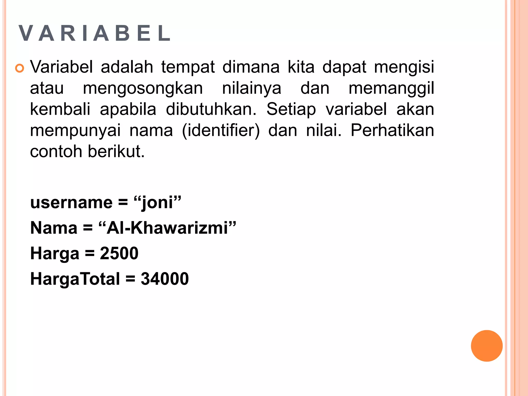V A R I A B E L
 Variabel adalah tempat dimana kita dapat mengisi
atau mengosongkan nilainya dan memanggil
kembali apabila dibutuhkan. Setiap variabel akan
mempunyai nama (identifier) dan nilai. Perhatikan
contoh berikut.
username = “joni”
Nama = “Al-Khawarizmi”
Harga = 2500
HargaTotal = 34000
 