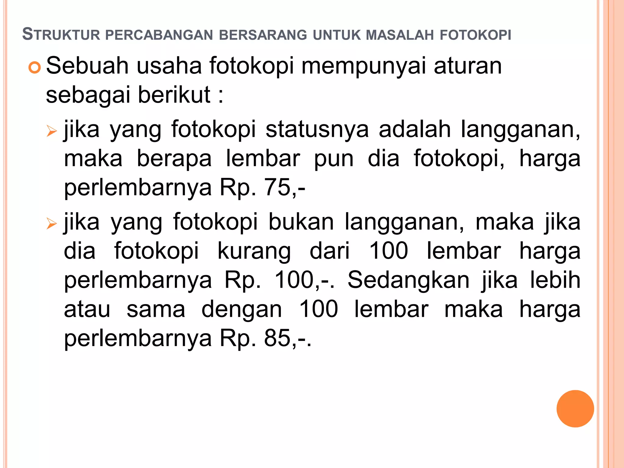 STRUKTUR PERCABANGAN BERSARANG UNTUK MASALAH FOTOKOPI
 Sebuah usaha fotokopi mempunyai aturan
sebagai berikut :
 jika yang fotokopi statusnya adalah langganan,
maka berapa lembar pun dia fotokopi, harga
perlembarnya Rp. 75,-
 jika yang fotokopi bukan langganan, maka jika
dia fotokopi kurang dari 100 lembar harga
perlembarnya Rp. 100,-. Sedangkan jika lebih
atau sama dengan 100 lembar maka harga
perlembarnya Rp. 85,-.
 