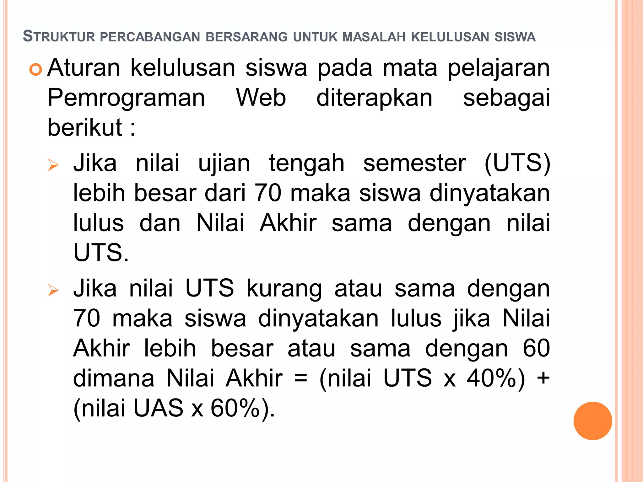 STRUKTUR PERCABANGAN BERSARANG UNTUK MASALAH KELULUSAN SISWA
 Aturan kelulusan siswa pada mata pelajaran
Pemrograman Web diterapkan sebagai
berikut :
 Jika nilai ujian tengah semester (UTS)
lebih besar dari 70 maka siswa dinyatakan
lulus dan Nilai Akhir sama dengan nilai
UTS.
 Jika nilai UTS kurang atau sama dengan
70 maka siswa dinyatakan lulus jika Nilai
Akhir lebih besar atau sama dengan 60
dimana Nilai Akhir = (nilai UTS x 40%) +
(nilai UAS x 60%).
 