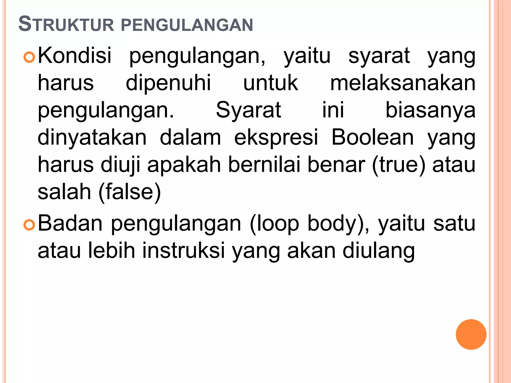 STRUKTUR PENGULANGAN
Kondisi pengulangan, yaitu syarat yang
harus dipenuhi untuk melaksanakan
pengulangan. Syarat ini biasanya
dinyatakan dalam ekspresi Boolean yang
harus diuji apakah bernilai benar (true) atau
salah (false)
Badan pengulangan (loop body), yaitu satu
atau lebih instruksi yang akan diulang
 