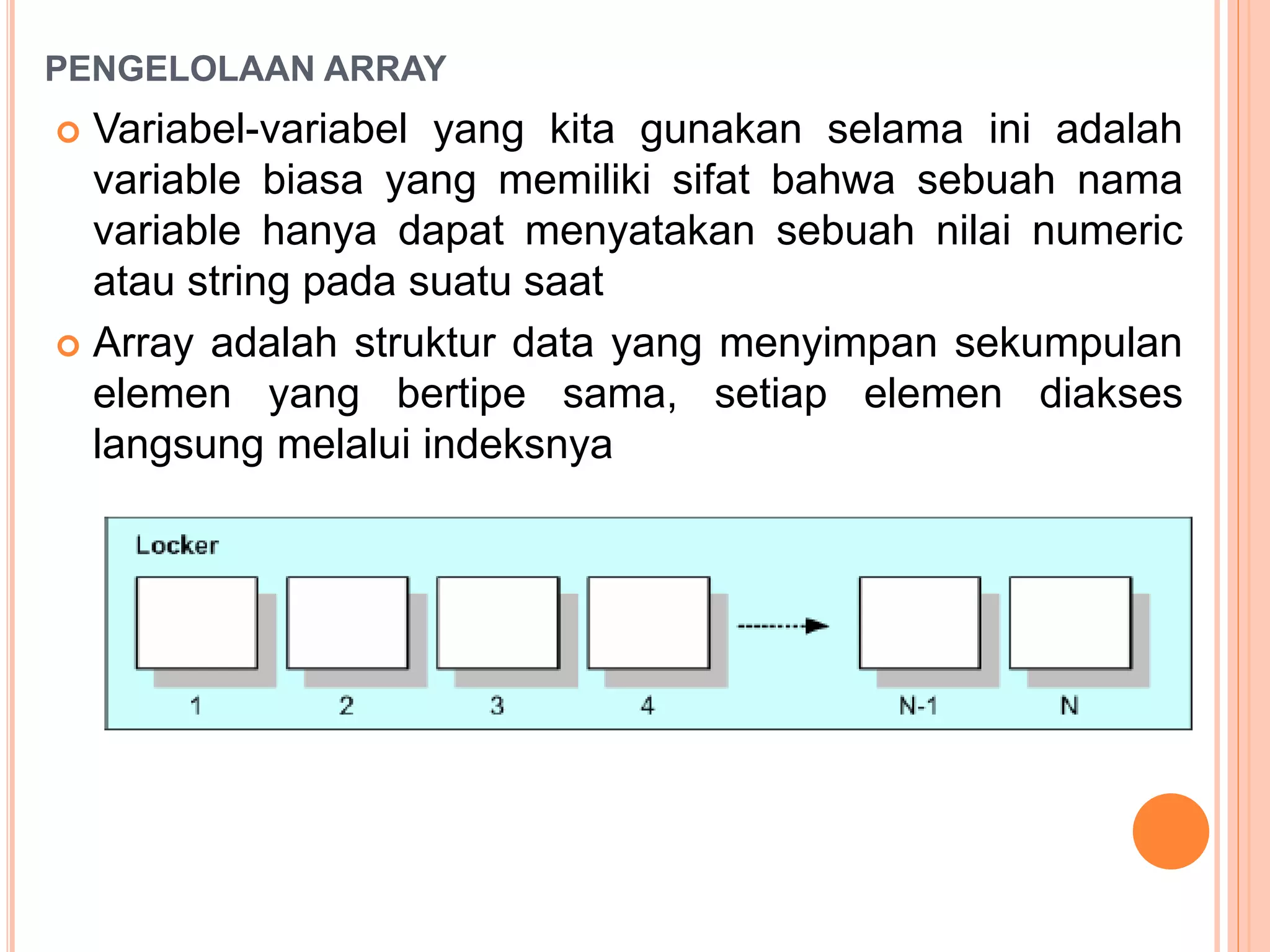 PENGELOLAAN ARRAY
 Variabel-variabel yang kita gunakan selama ini adalah
variable biasa yang memiliki sifat bahwa sebuah nama
variable hanya dapat menyatakan sebuah nilai numeric
atau string pada suatu saat
 Array adalah struktur data yang menyimpan sekumpulan
elemen yang bertipe sama, setiap elemen diakses
langsung melalui indeksnya
 