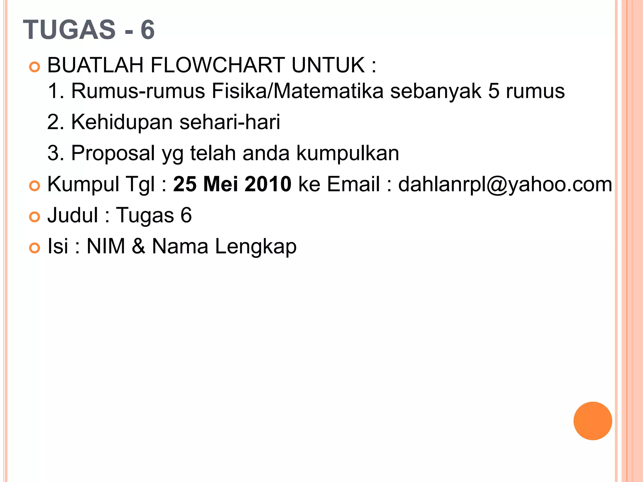 TUGAS - 6
 BUATLAH FLOWCHART UNTUK :
1. Rumus-rumus Fisika/Matematika sebanyak 5 rumus
2. Kehidupan sehari-hari
3. Proposal yg telah anda kumpulkan
 Kumpul Tgl : 25 Mei 2010 ke Email : dahlanrpl@yahoo.com
 Judul : Tugas 6
 Isi : NIM & Nama Lengkap
 