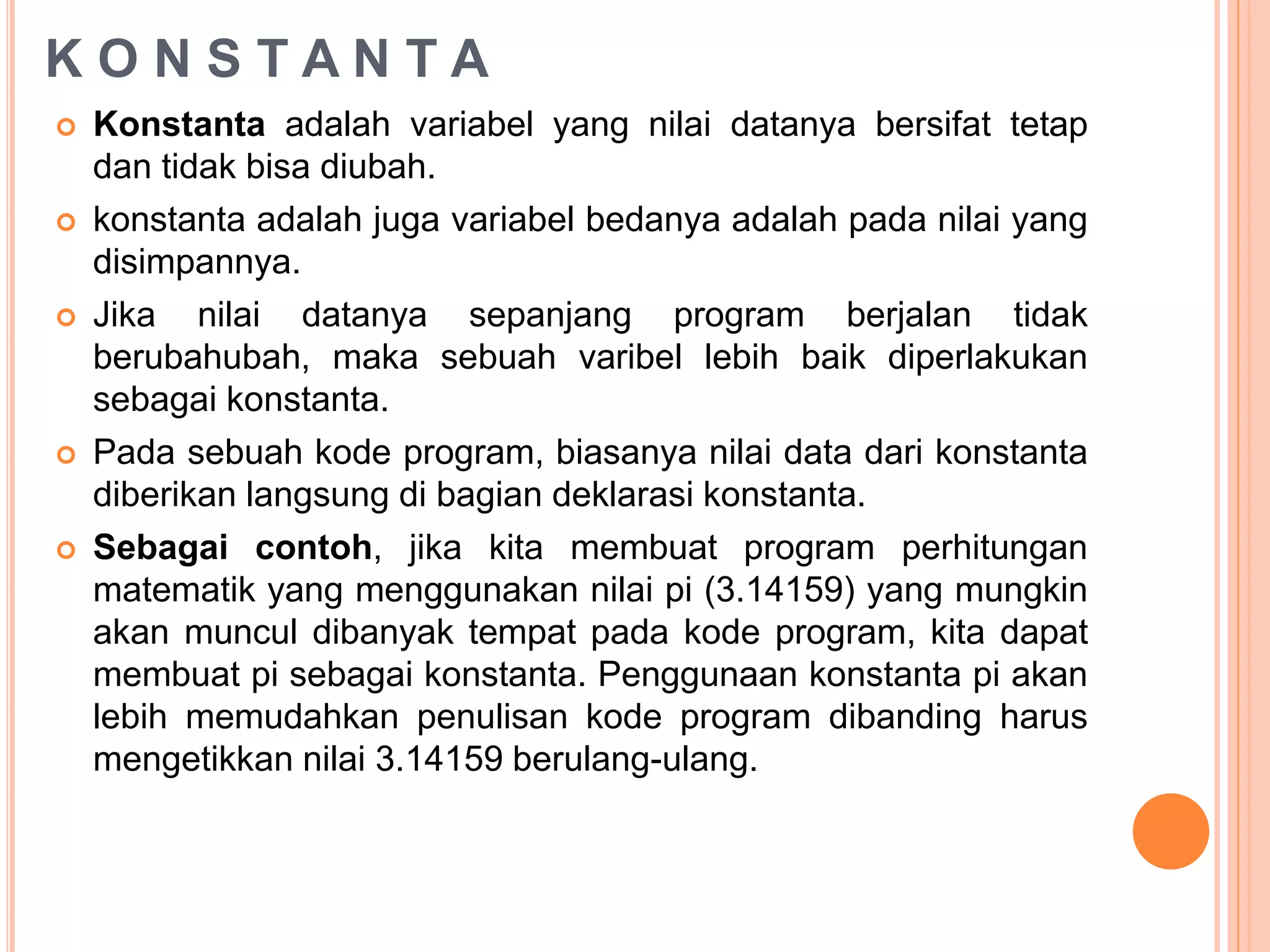 K O N S T A N T A
 Konstanta adalah variabel yang nilai datanya bersifat tetap
dan tidak bisa diubah.
 konstanta adalah juga variabel bedanya adalah pada nilai yang
disimpannya.
 Jika nilai datanya sepanjang program berjalan tidak
berubahubah, maka sebuah varibel lebih baik diperlakukan
sebagai konstanta.
 Pada sebuah kode program, biasanya nilai data dari konstanta
diberikan langsung di bagian deklarasi konstanta.
 Sebagai contoh, jika kita membuat program perhitungan
matematik yang menggunakan nilai pi (3.14159) yang mungkin
akan muncul dibanyak tempat pada kode program, kita dapat
membuat pi sebagai konstanta. Penggunaan konstanta pi akan
lebih memudahkan penulisan kode program dibanding harus
mengetikkan nilai 3.14159 berulang-ulang.
 
