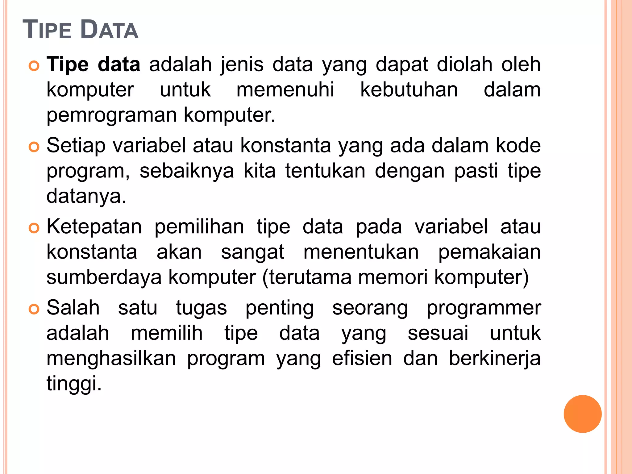 TIPE DATA
 Tipe data adalah jenis data yang dapat diolah oleh
komputer untuk memenuhi kebutuhan dalam
pemrograman komputer.
 Setiap variabel atau konstanta yang ada dalam kode
program, sebaiknya kita tentukan dengan pasti tipe
datanya.
 Ketepatan pemilihan tipe data pada variabel atau
konstanta akan sangat menentukan pemakaian
sumberdaya komputer (terutama memori komputer)
 Salah satu tugas penting seorang programmer
adalah memilih tipe data yang sesuai untuk
menghasilkan program yang efisien dan berkinerja
tinggi.
 