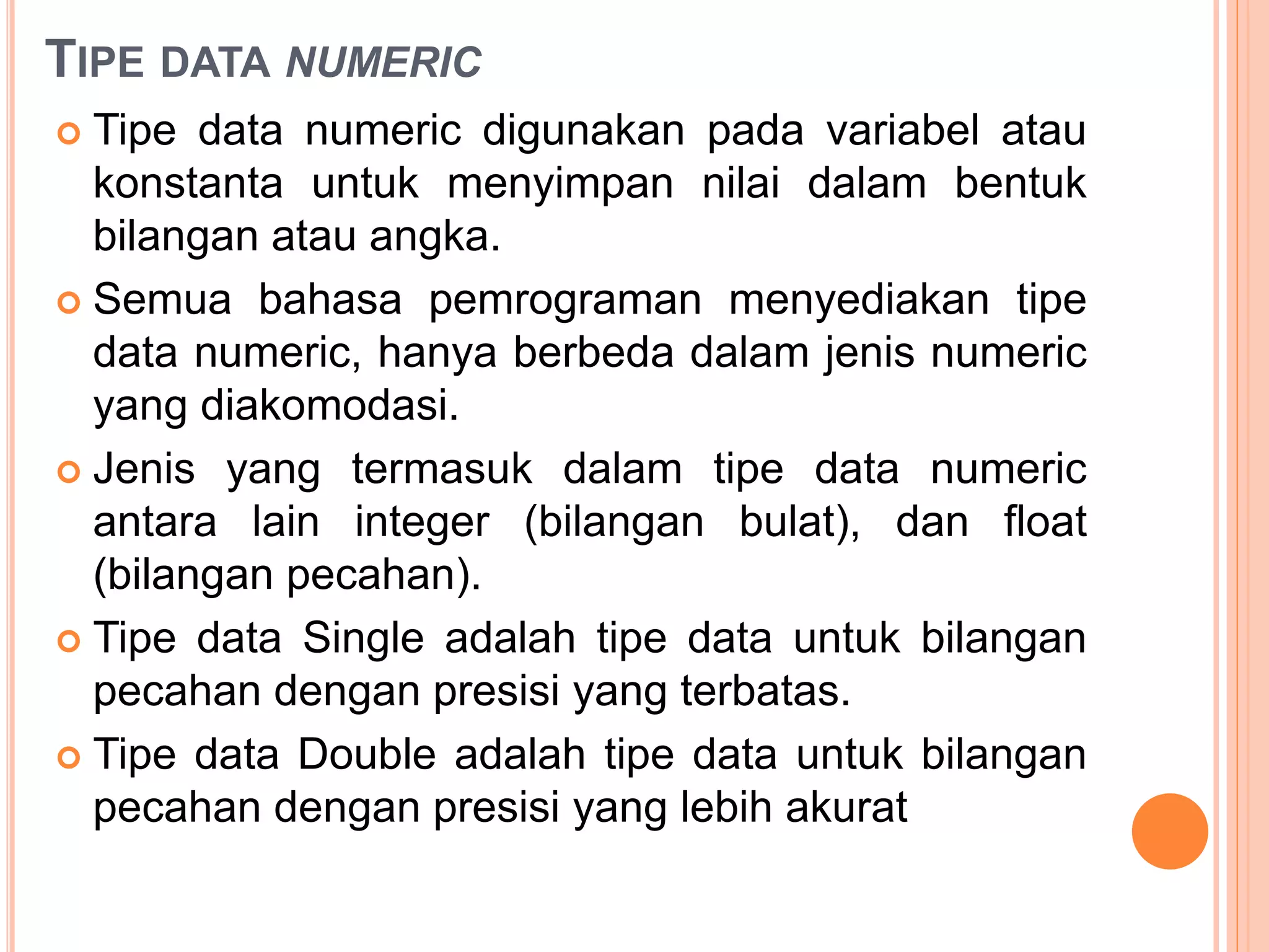 TIPE DATA NUMERIC
 Tipe data numeric digunakan pada variabel atau
konstanta untuk menyimpan nilai dalam bentuk
bilangan atau angka.
 Semua bahasa pemrograman menyediakan tipe
data numeric, hanya berbeda dalam jenis numeric
yang diakomodasi.
 Jenis yang termasuk dalam tipe data numeric
antara lain integer (bilangan bulat), dan float
(bilangan pecahan).
 Tipe data Single adalah tipe data untuk bilangan
pecahan dengan presisi yang terbatas.
 Tipe data Double adalah tipe data untuk bilangan
pecahan dengan presisi yang lebih akurat
 