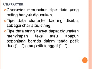 CHARACTER
Character merupakan tipe data yang
paling banyak digunakan.
Tipe data character kadang disebut
sebagai char atau string.
Tipe data string hanya dapat digunakan
menyimpan teks atau apapun
sepanjang berada dalam tanda petik
dua (“…”) atau petik tunggal (‘…’).
 
