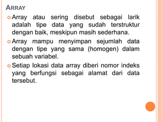 ARRAY
 Array atau sering disebut sebagai larik
adalah tipe data yang sudah terstruktur
dengan baik, meskipun masih sederhana.
 Array mampu menyimpan sejumlah data
dengan tipe yang sama (homogen) dalam
sebuah variabel.
 Setiap lokasi data array diberi nomor indeks
yang berfungsi sebagai alamat dari data
tersebut.
 