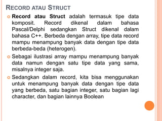 RECORD ATAU STRUCT
 Record atau Struct adalah termasuk tipe data
komposit. Record dikenal dalam bahasa
Pascal/Delphi sedangkan Struct dikenal dalam
bahasa C++. Berbeda dengan array, tipe data record
mampu menampung banyak data dengan tipe data
berbeda-beda (heterogen).
 Sebagai ilustrasi array mampu menampung banyak
data namun dengan satu tipe data yang sama,
misalnya integer saja.
 Sedangkan dalam record, kita bisa menggunakan
untuk menampung banyak data dengan tipe data
yang berbeda, satu bagian integer, satu bagian lagi
character, dan bagian lainnya Boolean
 