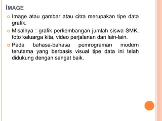 IMAGE
 Image atau gambar atau citra merupakan tipe data
grafik.
 Misalnya : grafik perkembangan jumlah siswa SMK,
foto keluarga kita, video perjalanan dan lain-lain.
 Pada bahasa-bahasa pemrograman modern
terutama yang berbasis visual tipe data ini telah
didukung dengan sangat baik.
 