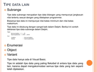 TIPE DATA LAIN
 Subrange
Tipe data subrange merupakan tipe data bilangan yang mempunyai jangkauan
nilai tertentu sesuai dengan yang ditetapkan programmer.
Biasanya tipe data ini mempunyai nilai batas minimum dan nilai batas
maksimum.
Tipe data ini didukung dengan sangat baik dalam Delphi. Berikut ini contoh
deklarasi tipe data subrange dalam Delphi.
 Enumerasi
 Object
 Variant
Tipe data hanya ada di Visual Basic.
Tipe ini adalah tipe data yang paling fleksibel di antara tipe data yang
lain, karena dapat mengakomodasi semua tipe data yang lain seperti
telah dijelaskan.
 