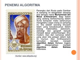 PENEMU ALGORITMA
Perangko dari Rusia pada Gambar
di samping ini bergambar seorang
pria dengan nama Muhammad ibn
Mūsā al-Khwārizmī. Bagi kalian
yang sedang berkecimpung dalam
dunia komputer maka seharusnya
mengetahui siapa orang di samping
ini. Dia adalah seorang ilmuwan
Islam yang karyakaryanya dalam
bidang matematika, astronomi,
astrologi dan geografi banyak
menjadi dasar perkembangan ilmu
modern. Dan dari namanya istilah
yang akan kita pelajari dalam bab
ini muncul. Dari Al-Khawarizmi
kemudian berubah menjadi
algorithm dalam Bahasa Inggris
dan diterjemahkan menjadi
algoritma dalam Bahasa
Indonesia.
 