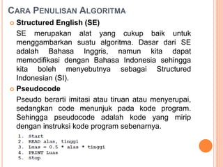 CARA PENULISAN ALGORITMA
 Structured English (SE)
SE merupakan alat yang cukup baik untuk
menggambarkan suatu algoritma. Dasar dari SE
adalah Bahasa Inggris, namun kita dapat
memodifikasi dengan Bahasa Indonesia sehingga
kita boleh menyebutnya sebagai Structured
Indonesian (SI).
 Pseudocode
Pseudo berarti imitasi atau tiruan atau menyerupai,
sedangkan code menunjuk pada kode program.
Sehingga pseudocode adalah kode yang mirip
dengan instruksi kode program sebenarnya.
 