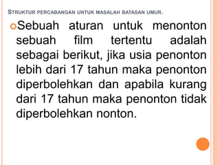 STRUKTUR PERCABANGAN UNTUK MASALAH BATASAN UMUR.
Sebuah aturan untuk menonton
sebuah film tertentu adalah
sebagai berikut, jika usia penonton
lebih dari 17 tahun maka penonton
diperbolehkan dan apabila kurang
dari 17 tahun maka penonton tidak
diperbolehkan nonton.
 