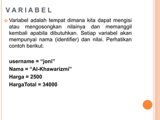 V A R I A B E L
 Variabel adalah tempat dimana kita dapat mengisi
atau mengosongkan nilainya dan memanggil
kembali apabila dibutuhkan. Setiap variabel akan
mempunyai nama (identifier) dan nilai. Perhatikan
contoh berikut.
username = “joni”
Nama = “Al-Khawarizmi”
Harga = 2500
HargaTotal = 34000
 
