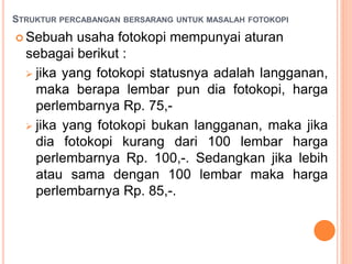 STRUKTUR PERCABANGAN BERSARANG UNTUK MASALAH FOTOKOPI
 Sebuah usaha fotokopi mempunyai aturan
sebagai berikut :
 jika yang fotokopi statusnya adalah langganan,
maka berapa lembar pun dia fotokopi, harga
perlembarnya Rp. 75,-
 jika yang fotokopi bukan langganan, maka jika
dia fotokopi kurang dari 100 lembar harga
perlembarnya Rp. 100,-. Sedangkan jika lebih
atau sama dengan 100 lembar maka harga
perlembarnya Rp. 85,-.
 