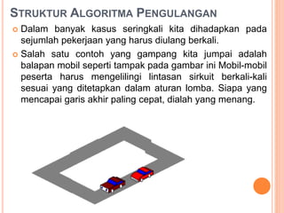 STRUKTUR ALGORITMA PENGULANGAN
 Dalam banyak kasus seringkali kita dihadapkan pada
sejumlah pekerjaan yang harus diulang berkali.
 Salah satu contoh yang gampang kita jumpai adalah
balapan mobil seperti tampak pada gambar ini Mobil-mobil
peserta harus mengelilingi lintasan sirkuit berkali-kali
sesuai yang ditetapkan dalam aturan lomba. Siapa yang
mencapai garis akhir paling cepat, dialah yang menang.
 