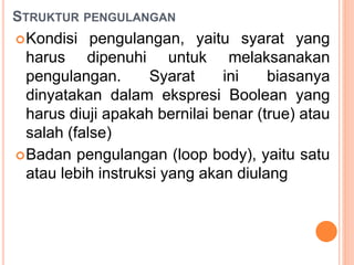 STRUKTUR PENGULANGAN
Kondisi pengulangan, yaitu syarat yang
harus dipenuhi untuk melaksanakan
pengulangan. Syarat ini biasanya
dinyatakan dalam ekspresi Boolean yang
harus diuji apakah bernilai benar (true) atau
salah (false)
Badan pengulangan (loop body), yaitu satu
atau lebih instruksi yang akan diulang
 