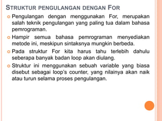 STRUKTUR PENGULANGAN DENGAN FOR
 Pengulangan dengan menggunakan For, merupakan
salah teknik pengulangan yang paling tua dalam bahasa
pemrograman.
 Hampir semua bahasa pemrograman menyediakan
metode ini, meskipun sintaksnya mungkin berbeda.
 Pada struktur For kita harus tahu terlebih dahulu
seberapa banyak badan loop akan diulang.
 Struktur ini menggunakan sebuah variable yang biasa
disebut sebagai loop’s counter, yang nilainya akan naik
atau turun selama proses pengulangan.
 
