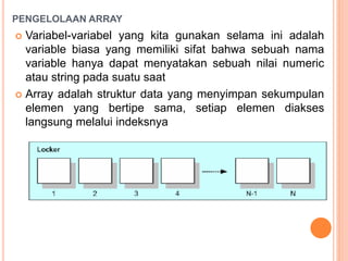 PENGELOLAAN ARRAY
 Variabel-variabel yang kita gunakan selama ini adalah
variable biasa yang memiliki sifat bahwa sebuah nama
variable hanya dapat menyatakan sebuah nilai numeric
atau string pada suatu saat
 Array adalah struktur data yang menyimpan sekumpulan
elemen yang bertipe sama, setiap elemen diakses
langsung melalui indeksnya
 
