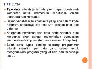 TIPE DATA
 Tipe data adalah jenis data yang dapat diolah oleh
komputer untuk memenuhi kebutuhan dalam
pemrograman komputer.
 Setiap variabel atau konstanta yang ada dalam kode
program, sebaiknya kita tentukan dengan pasti tipe
datanya.
 Ketepatan pemilihan tipe data pada variabel atau
konstanta akan sangat menentukan pemakaian
sumberdaya komputer (terutama memori komputer)
 Salah satu tugas penting seorang programmer
adalah memilih tipe data yang sesuai untuk
menghasilkan program yang efisien dan berkinerja
tinggi.
 