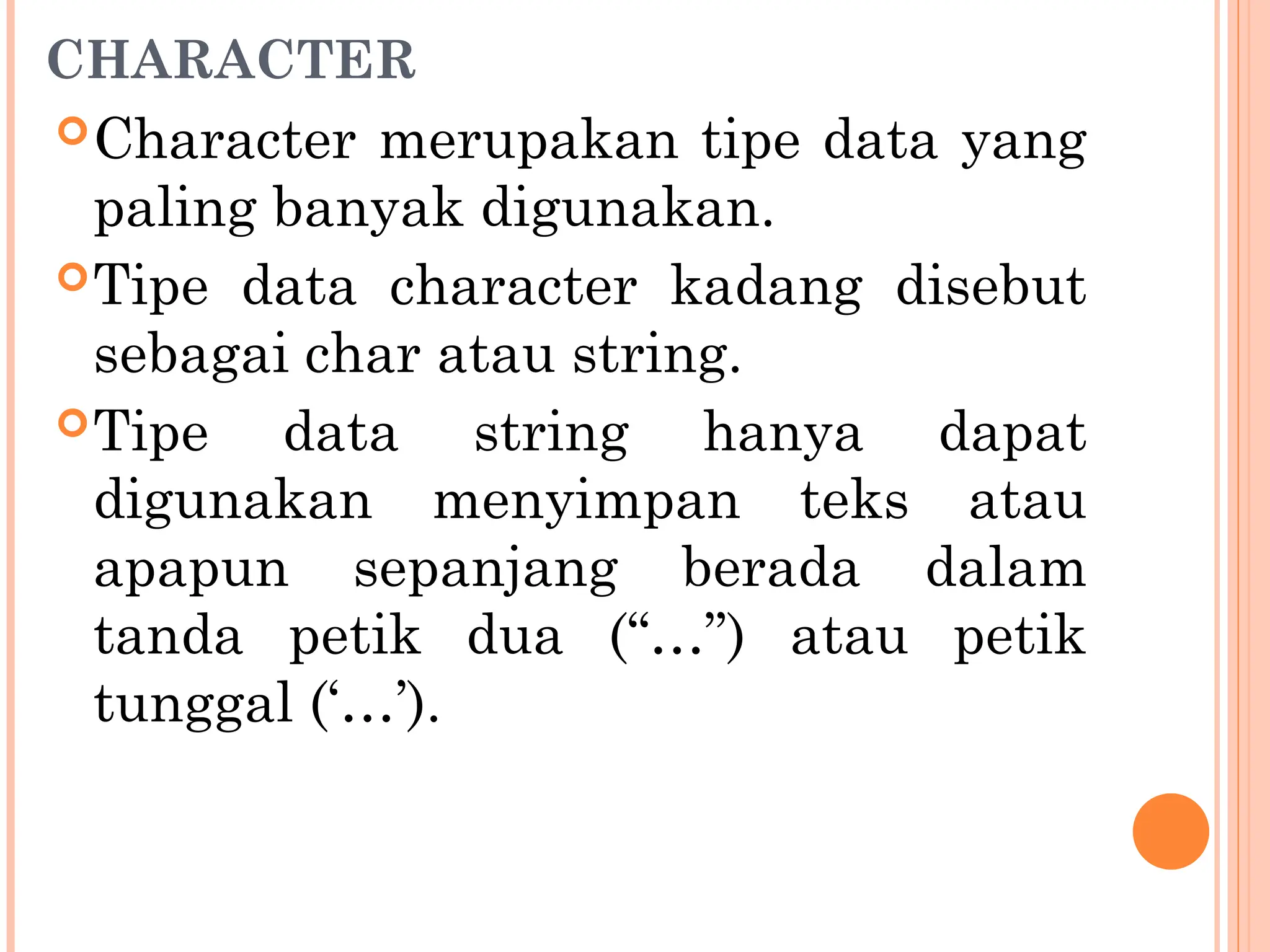 CHARACTER
Character merupakan tipe data yang
paling banyak digunakan.
Tipe data character kadang disebut
sebagai char atau string.
Tipe data string hanya dapat
digunakan menyimpan teks atau
apapun sepanjang berada dalam
tanda petik dua (“…”) atau petik
tunggal (‘…’).
 
