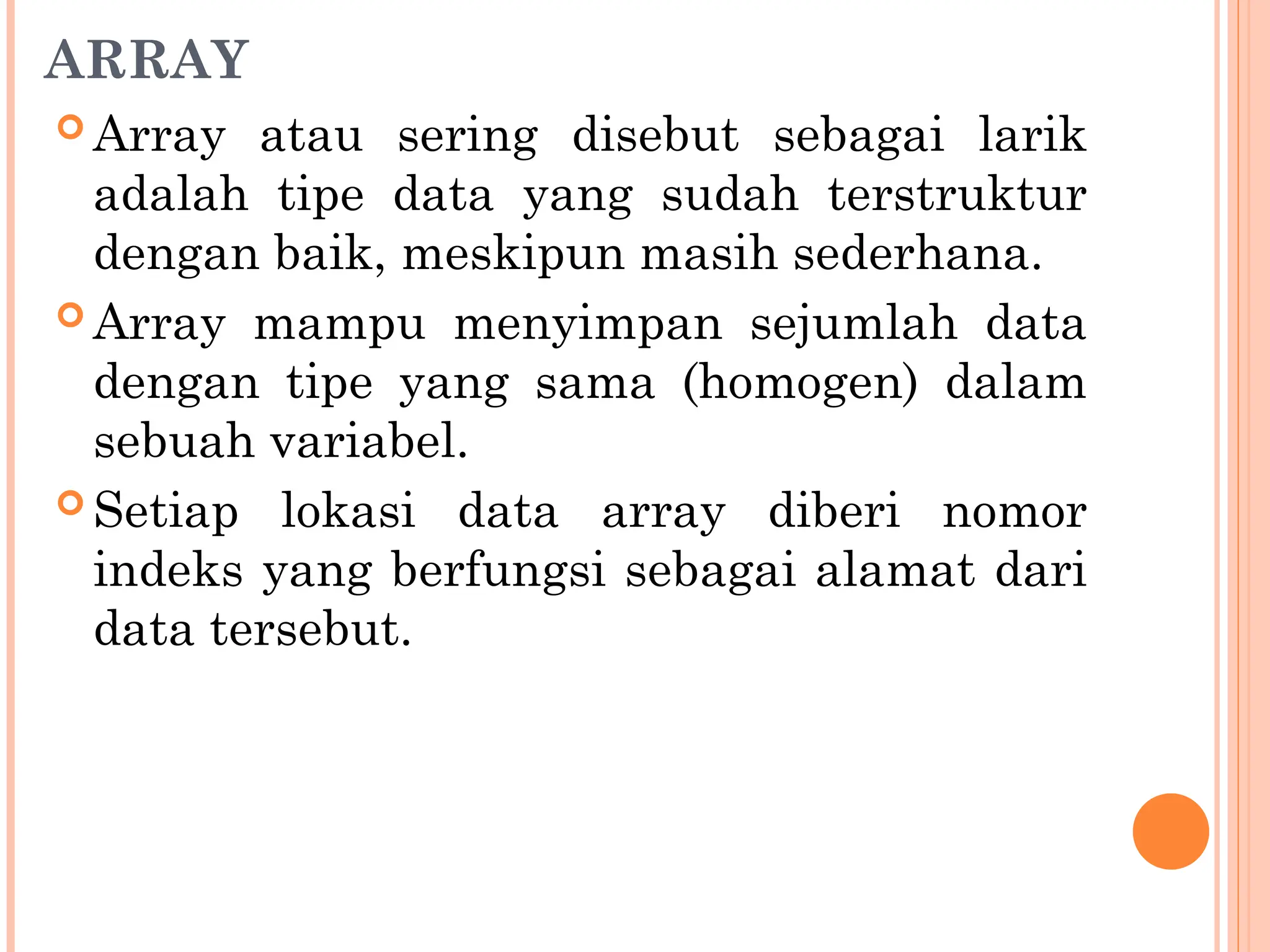 ARRAY
 Array atau sering disebut sebagai larik
adalah tipe data yang sudah terstruktur
dengan baik, meskipun masih sederhana.
 Array mampu menyimpan sejumlah data
dengan tipe yang sama (homogen) dalam
sebuah variabel.
 Setiap lokasi data array diberi nomor
indeks yang berfungsi sebagai alamat dari
data tersebut.
 