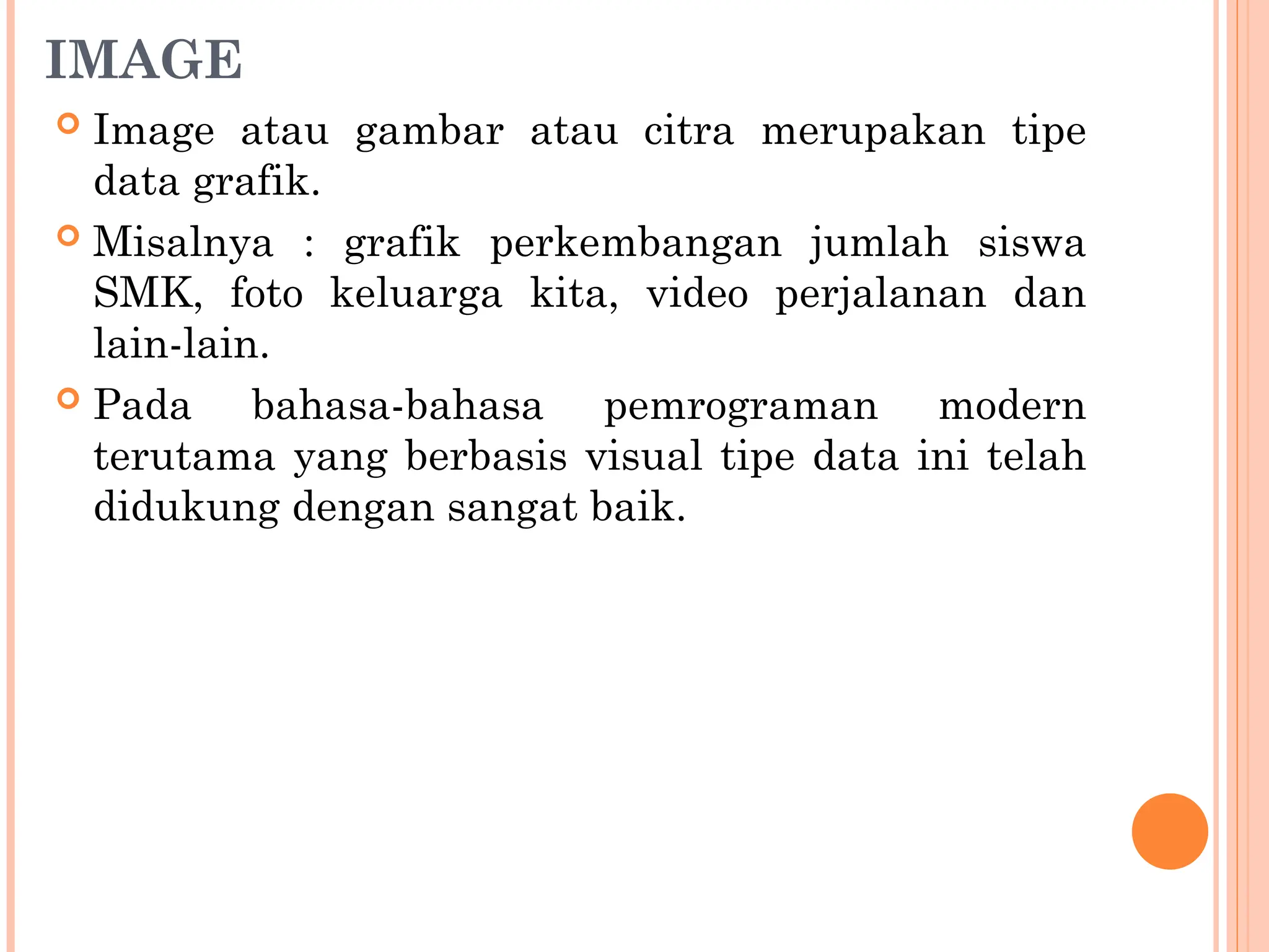 IMAGE
 Image atau gambar atau citra merupakan tipe
data grafik.
 Misalnya : grafik perkembangan jumlah siswa
SMK, foto keluarga kita, video perjalanan dan
lain-lain.
 Pada bahasa-bahasa pemrograman modern
terutama yang berbasis visual tipe data ini telah
didukung dengan sangat baik.
 