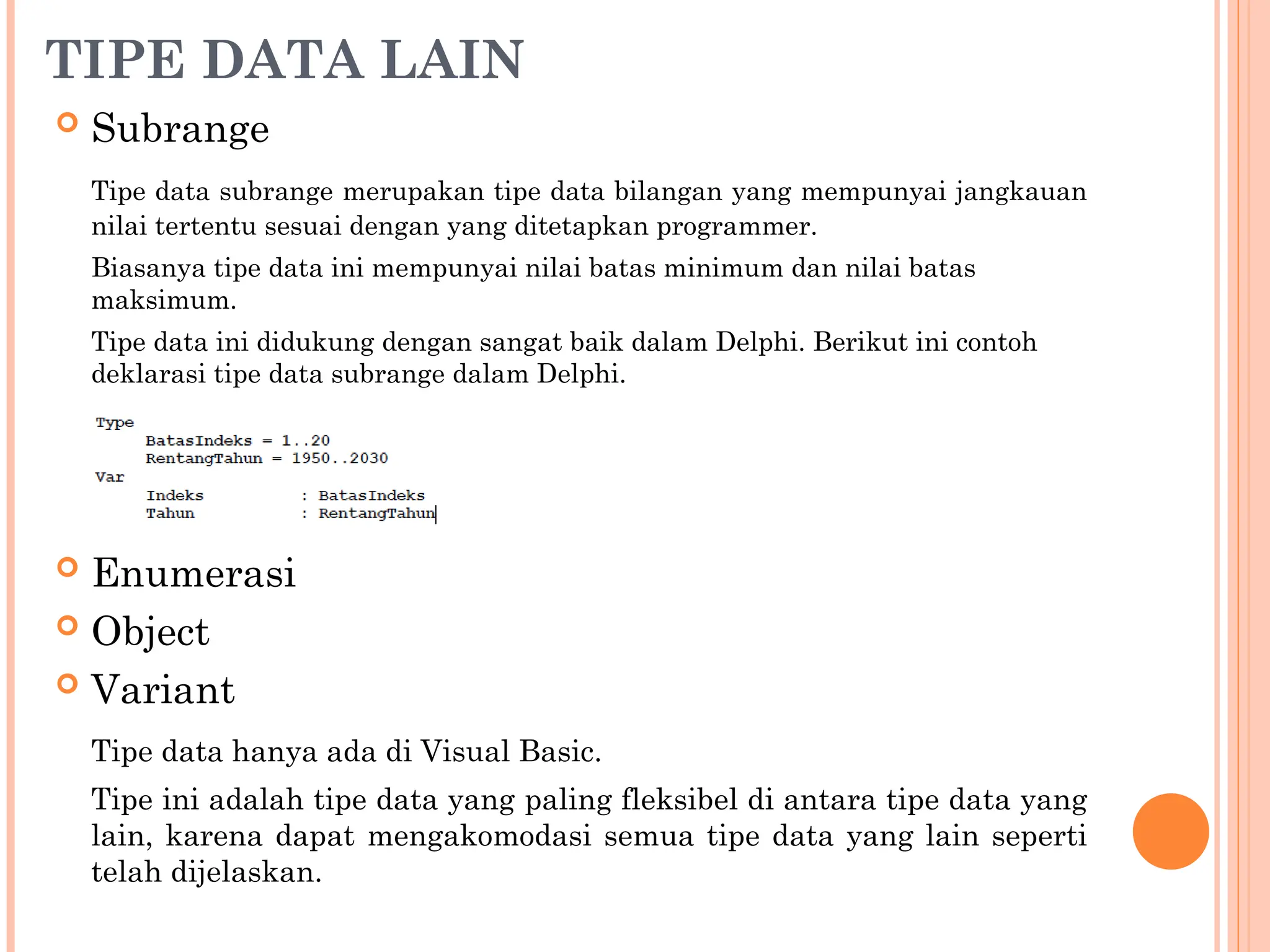 TIPE DATA LAIN
 Subrange
Tipe data subrange merupakan tipe data bilangan yang mempunyai jangkauan
nilai tertentu sesuai dengan yang ditetapkan programmer.
Biasanya tipe data ini mempunyai nilai batas minimum dan nilai batas
maksimum.
Tipe data ini didukung dengan sangat baik dalam Delphi. Berikut ini contoh
deklarasi tipe data subrange dalam Delphi.
 Enumerasi
 Object
 Variant
Tipe data hanya ada di Visual Basic.
Tipe ini adalah tipe data yang paling fleksibel di antara tipe data yang
lain, karena dapat mengakomodasi semua tipe data yang lain seperti
telah dijelaskan.
 
