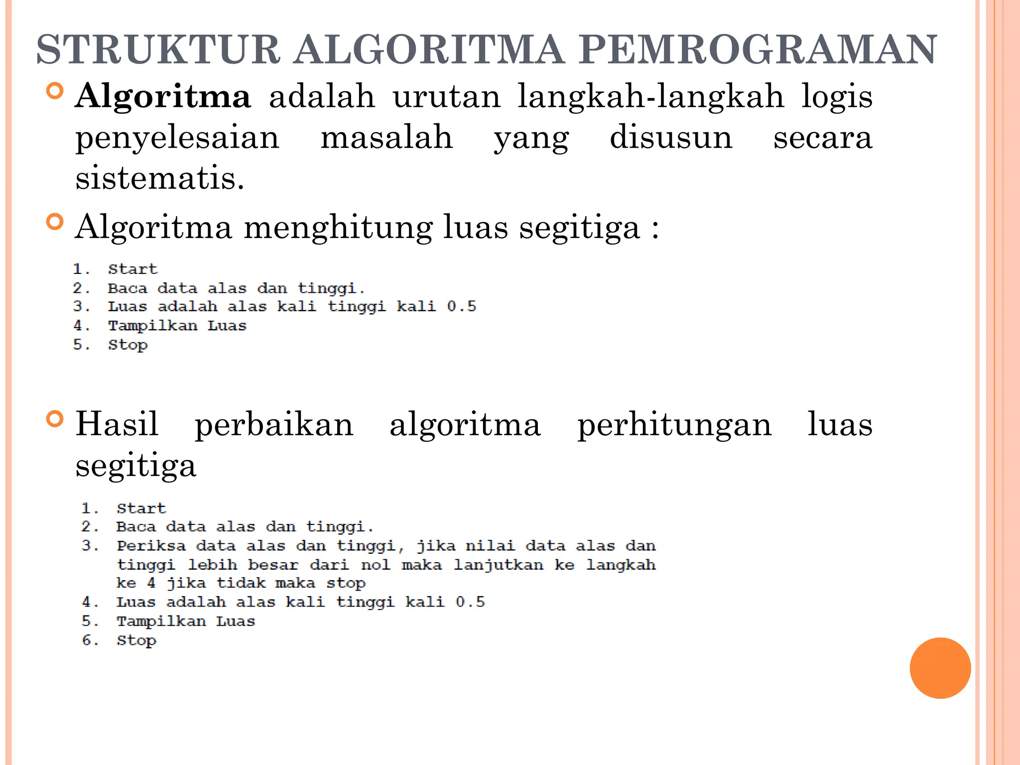 STRUKTUR ALGORITMA PEMROGRAMAN
 Algoritma adalah urutan langkah-langkah logis
penyelesaian masalah yang disusun secara
sistematis.
 Algoritma menghitung luas segitiga :
 Hasil perbaikan algoritma perhitungan luas
segitiga
 