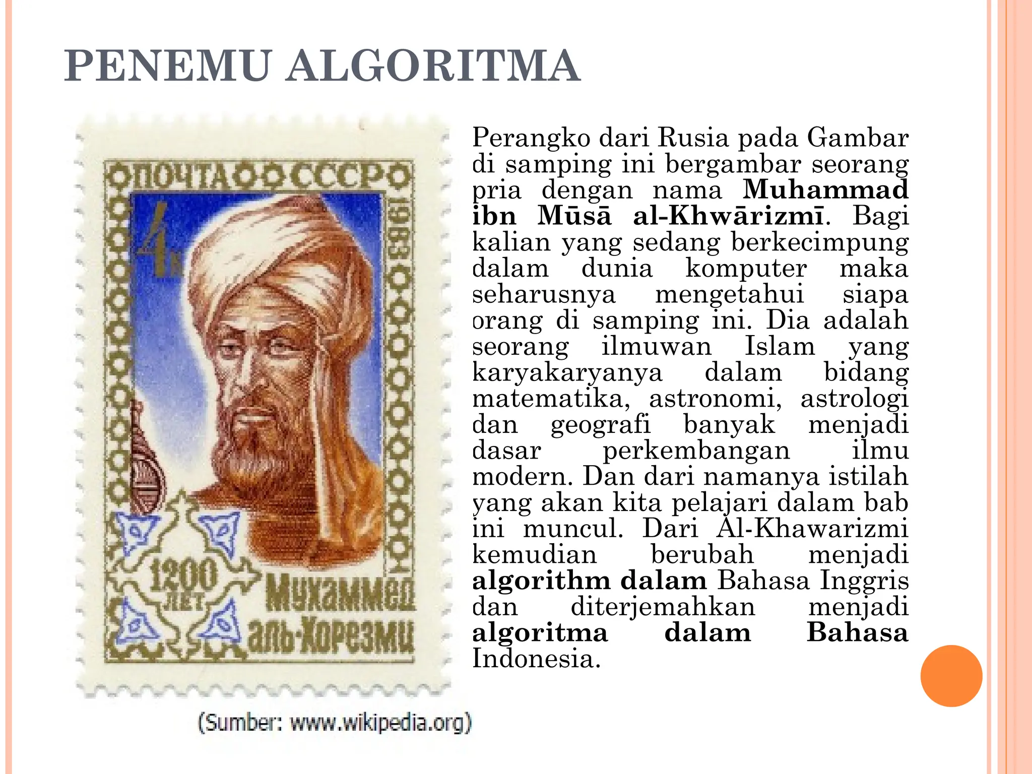 PENEMU ALGORITMA
Perangko dari Rusia pada Gambar
di samping ini bergambar seorang
pria dengan nama Muhammad
ibn Mūsā al-Khwārizmī. Bagi
kalian yang sedang berkecimpung
dalam dunia komputer maka
seharusnya mengetahui siapa
orang di samping ini. Dia adalah
seorang ilmuwan Islam yang
karyakaryanya dalam bidang
matematika, astronomi, astrologi
dan geografi banyak menjadi
dasar perkembangan ilmu
modern. Dan dari namanya istilah
yang akan kita pelajari dalam bab
ini muncul. Dari Al-Khawarizmi
kemudian berubah menjadi
algorithm dalam Bahasa Inggris
dan diterjemahkan menjadi
algoritma dalam Bahasa
Indonesia.
 
