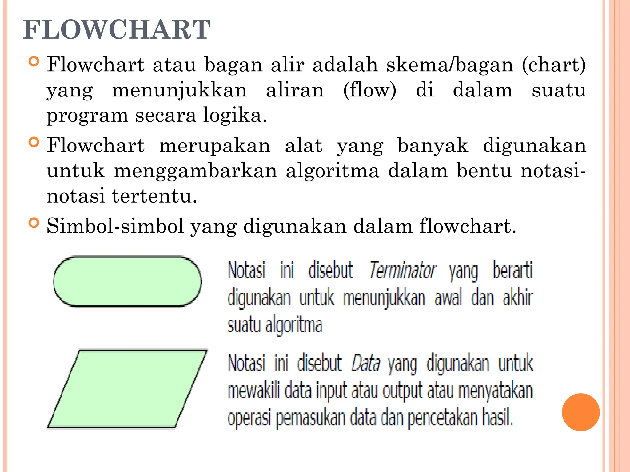 FLOWCHART
 Flowchart atau bagan alir adalah skema/bagan (chart)
yang menunjukkan aliran (flow) di dalam suatu
program secara logika.
 Flowchart merupakan alat yang banyak digunakan
untuk menggambarkan algoritma dalam bentu notasi-
notasi tertentu.
 Simbol-simbol yang digunakan dalam flowchart.
 